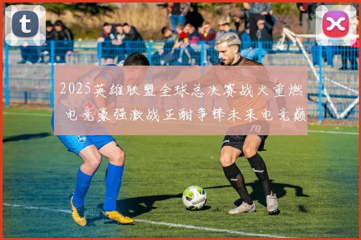 2025英雄联盟全球总决赛战火重燃 电竞豪强激战正酣争锋未来电竞巅峰
