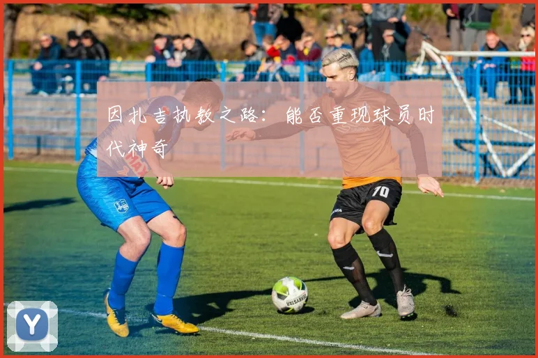 因扎吉执教之路：能否重现球员时代神奇