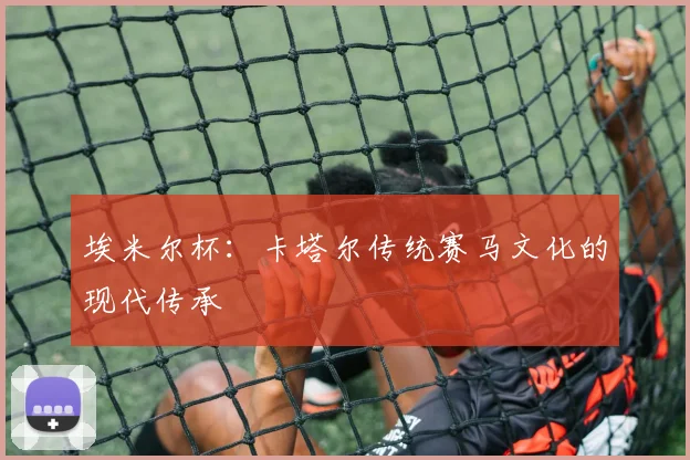 埃米尔杯：卡塔尔传统赛马文化的现代传承