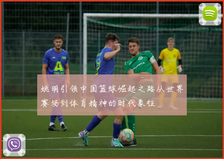 姚明引领中国篮球崛起之路从世界赛场到体育精神的时代象征