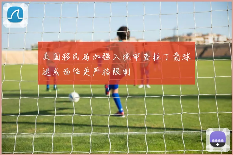 美国移民局加强入境审查拉丁裔球迷或面临更严格限制