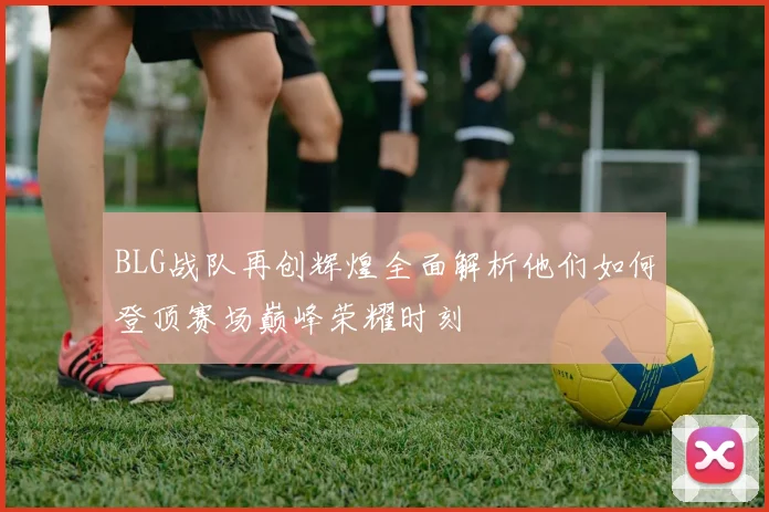BLG战队再创辉煌全面解析他们如何登顶赛场巅峰荣耀时刻