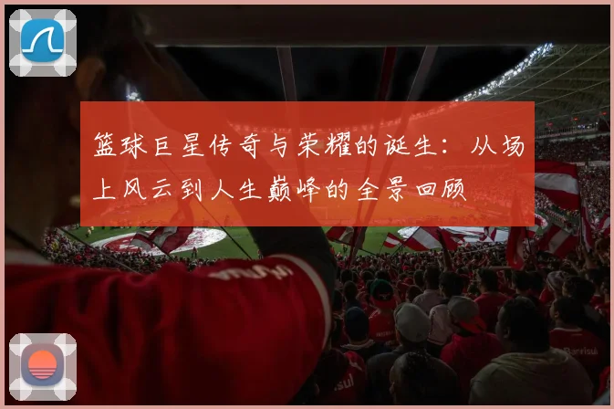 篮球巨星传奇与荣耀的诞生：从场上风云到人生巅峰的全景回顾