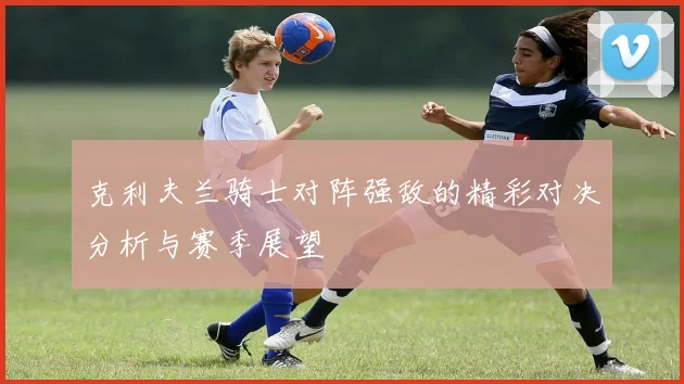 克利夫兰骑士对阵强敌的精彩对决分析与赛季展望