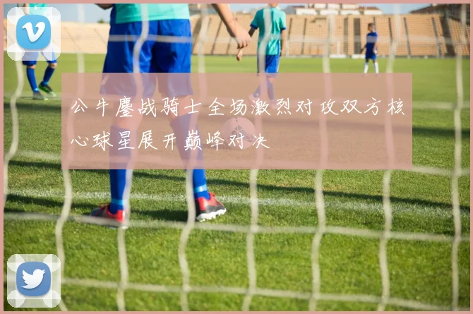 公牛鏖战骑士全场激烈对攻双方核心球星展开巅峰对决