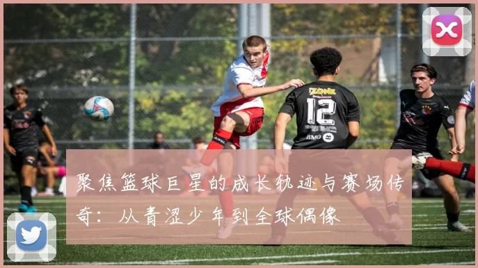 聚焦篮球巨星的成长轨迹与赛场传奇：从青涩少年到全球偶像