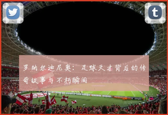 罗纳尔迪尼奥：足球天才背后的传奇故事与不朽瞬间