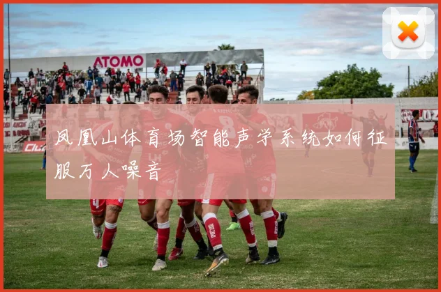 凤凰山体育场智能声学系统如何征服万人噪音