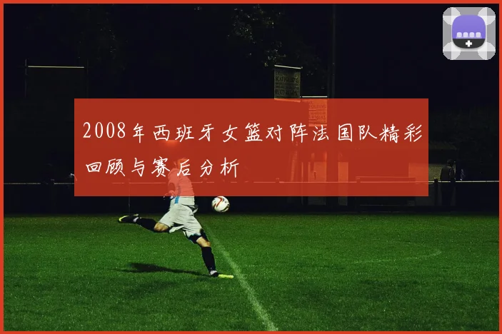2008年西班牙女篮对阵法国队精彩回顾与赛后分析