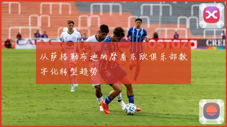从萨格勒布迪纳摩看东欧俱乐部数字化转型趋势
