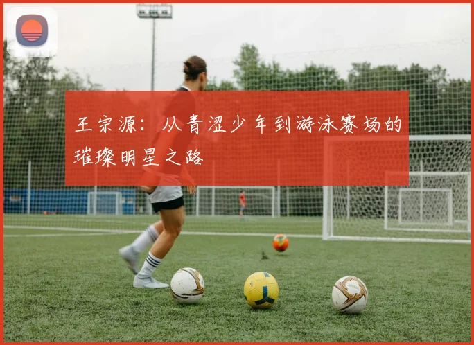 王宗源：从青涩少年到游泳赛场的璀璨明星之路