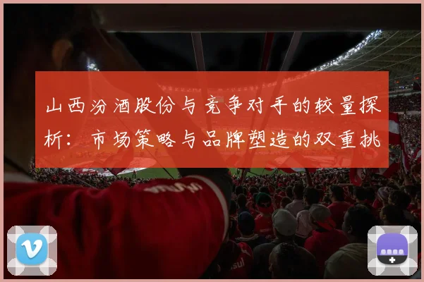 山西汾酒股份与竞争对手的较量探析：市场策略与品牌塑造的双重挑战